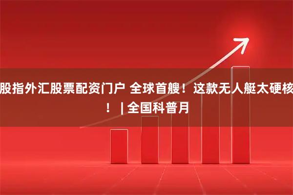 股指外汇股票配资门户 全球首艘！这款无人艇太硬核！ | 全国科普月