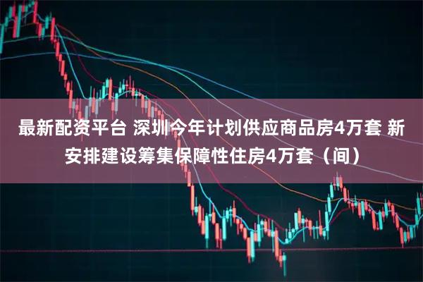 最新配资平台 深圳今年计划供应商品房4万套 新安排建设筹集保障性住房4万套（间）
