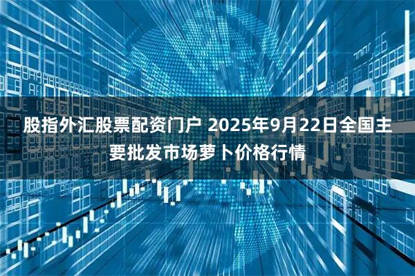 股指外汇股票配资门户 2025年9月22日全国主要批发市场萝卜价格行情