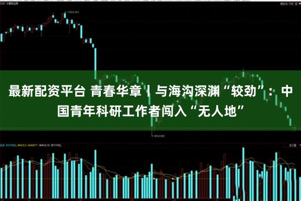 最新配资平台 青春华章丨与海沟深渊“较劲”：中国青年科研工作者闯入“无人地”