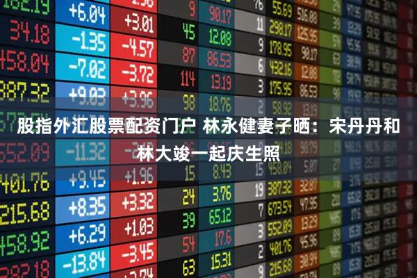 股指外汇股票配资门户 林永健妻子晒：宋丹丹和林大竣一起庆生照