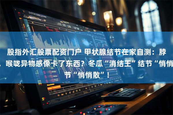 股指外汇股票配资门户 甲状腺结节在家自测：脖子肿，喉咙异物感像卡了东西？冬瓜“消结王”结节“悄悄散”！