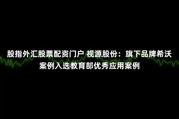 股指外汇股票配资门户 视源股份：旗下品牌希沃案例入选教育部优秀应用案例