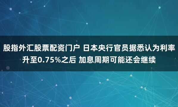 股指外汇股票配资门户 日本央行官员据悉认为利率升至0.75%之后 加息周期可能还会继续
