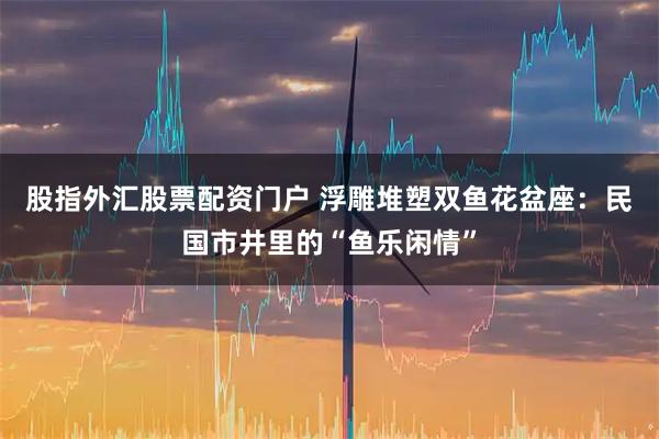 股指外汇股票配资门户 浮雕堆塑双鱼花盆座：民国市井里的“鱼乐闲情”
