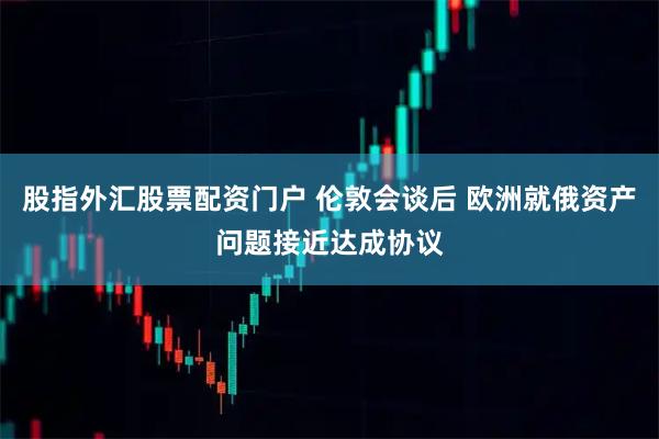 股指外汇股票配资门户 伦敦会谈后 欧洲就俄资产问题接近达成协议