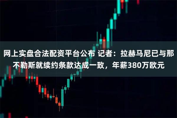 网上实盘合法配资平台公布 记者：拉赫马尼已与那不勒斯就续约条款达成一致，年薪380万欧元