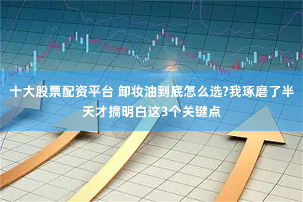 十大股票配资平台 卸妆油到底怎么选?我琢磨了半天才搞明白这3个关键点