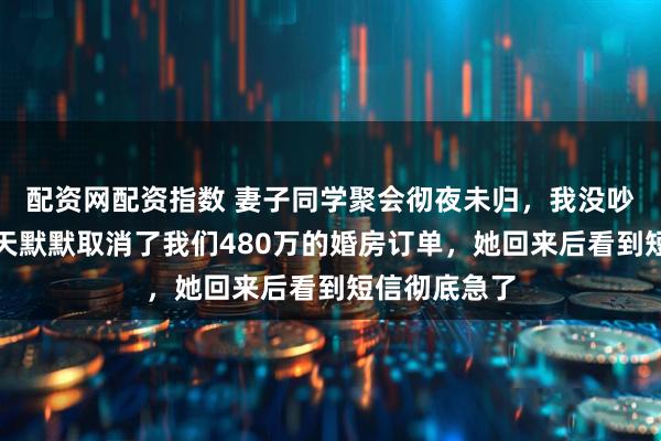配资网配资指数 妻子同学聚会彻夜未归，我没吵没闹，第三天默默取消了我们480万的婚房订单，她回来后看到短信彻底急了