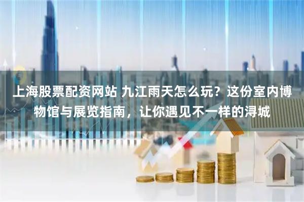 上海股票配资网站 九江雨天怎么玩？这份室内博物馆与展览指南，让你遇见不一样的浔城