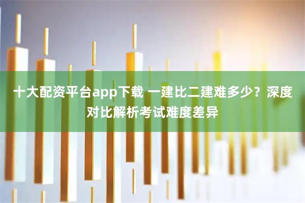 十大配资平台app下载 一建比二建难多少？深度对比解析考试难度差异