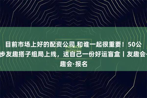 目前市场上好的配资公司 和谁一起很重要！50公里徒步友趣搭子组局上线，送自己一份好运盲盒丨友趣会·报名