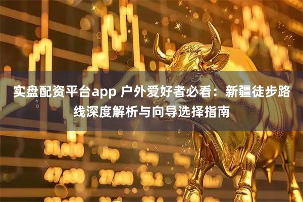 实盘配资平台app 户外爱好者必看：新疆徒步路线深度解析与向导选择指南