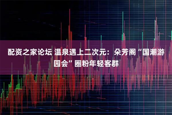 配资之家论坛 温泉遇上二次元：朵芳阁“国潮游园会”圈粉年轻客群