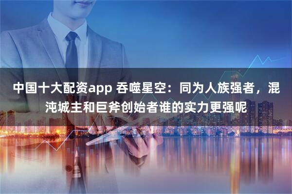 中国十大配资app 吞噬星空：同为人族强者，混沌城主和巨斧创始者谁的实力更强呢