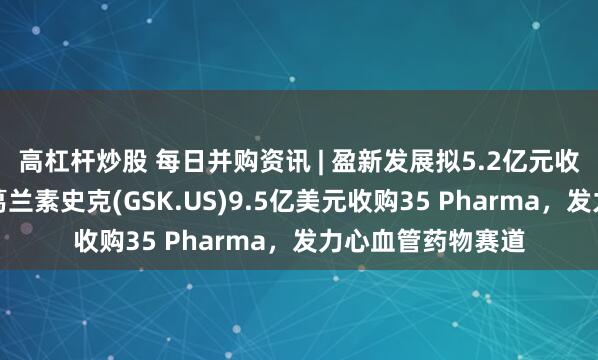 高杠杆炒股 每日并购资讯 | 盈新发展拟5.2亿元收购长兴半导体；葛兰素史克(GSK.US)9.5亿美元收购35 Pharma，发力心血管药物赛道