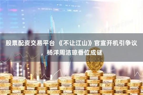 股票配资交易平台 《不让江山》官宣开机引争议，杨洋周洁琼番位成谜