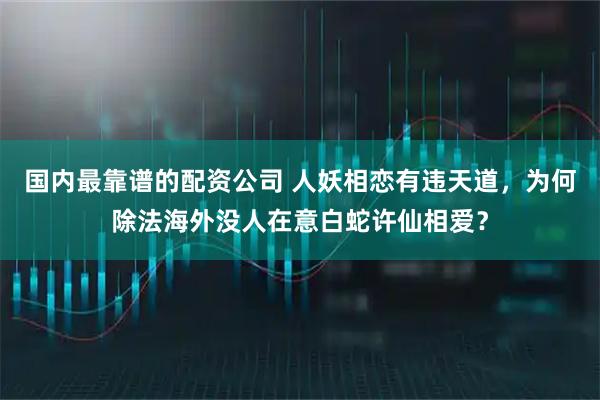国内最靠谱的配资公司 人妖相恋有违天道，为何除法海外没人在意白蛇许仙相爱？