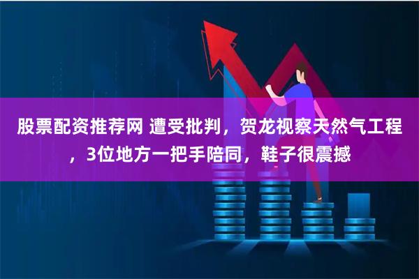 股票配资推荐网 遭受批判，贺龙视察天然气工程，3位地方一把手陪同，鞋子很震撼