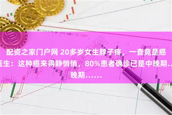 配资之家门户网 20多岁女生脖子疼，一查竟是癌！医生：这种癌来得静悄悄，80%患者确诊已是中晚期……