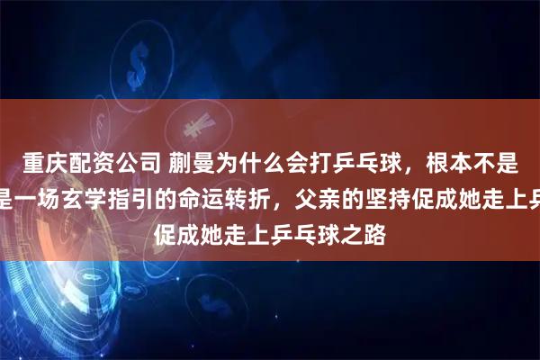重庆配资公司 蒯曼为什么会打乒乓球，根本不是天赋，而是一场玄学指引的命运转折，父亲的坚持促成她走上乒乓球之路