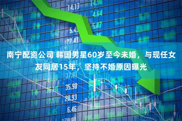 南宁配资公司 韩国男星60岁至今未婚，与现任女友同居15年，坚持不婚原因曝光