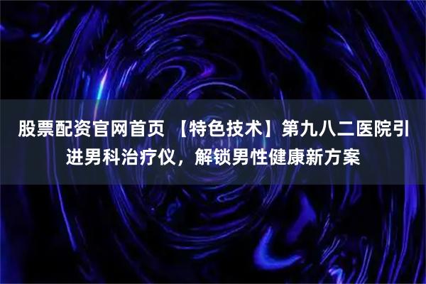 股票配资官网首页 【特色技术】第九八二医院引进男科治疗仪，解锁男性健康新方案